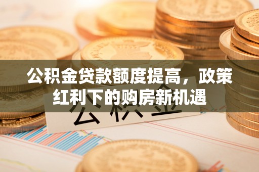 明山公积金贷款额度提高，政策红利下的购房新机遇