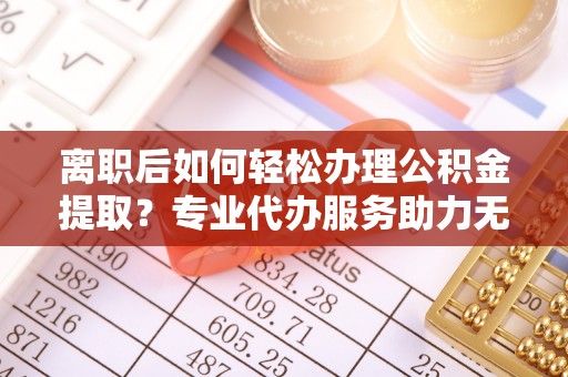 明山离职后如何轻松办理公积金提取？专业代办服务助力无忧