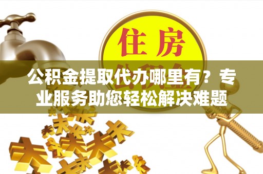 明山公积金提取代办哪里有？专业服务助您轻松解决难题