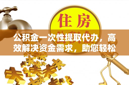 明山公积金一次性提取代办，高效解决资金需求，助您轻松应对生活难题