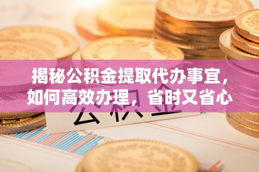 明山揭秘公积金提取代办事宜，如何高效办理，省时又省心？