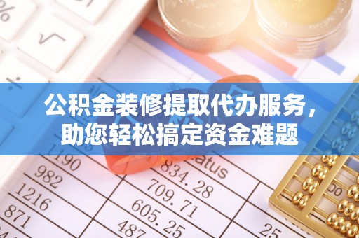明山公积金装修提取代办服务，助您轻松搞定资金难题