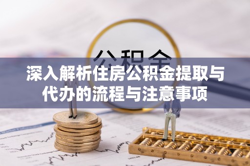 明山深入解析住房公积金提取与代办的流程与注意事项