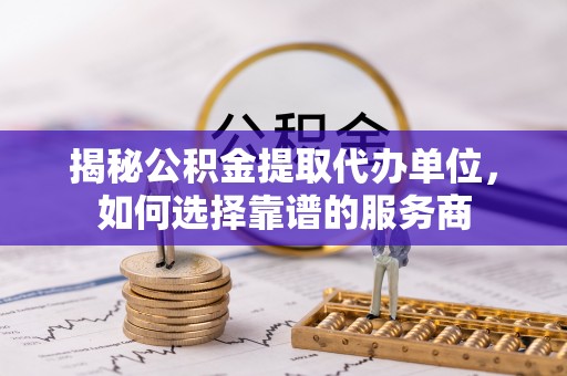 明山揭秘公积金提取代办单位，如何选择靠谱的服务商