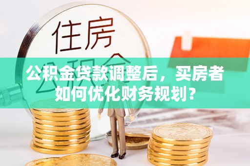 明山公积金贷款调整后，买房者如何优化财务规划？