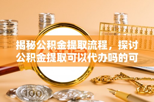 明山揭秘公积金提取流程，探讨公积金提取可以代办吗的可行性与注意事项