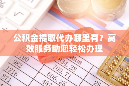 明山公积金提取代办哪里有？高效服务助您轻松办理