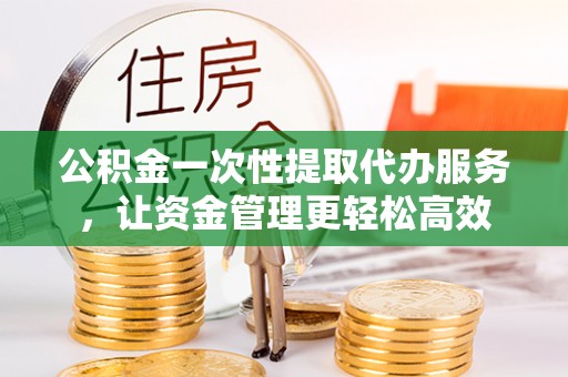 明山公积金一次性提取代办服务，让资金管理更轻松高效