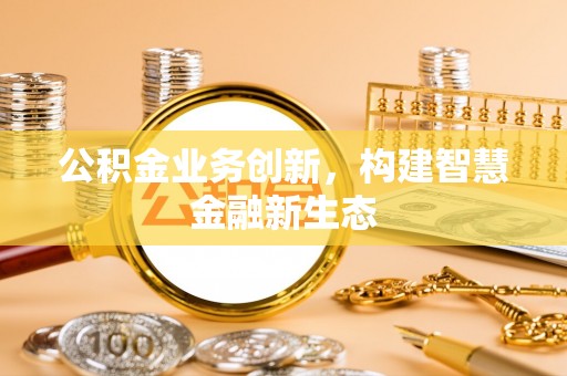 明山公积金业务创新，构建智慧金融新生态