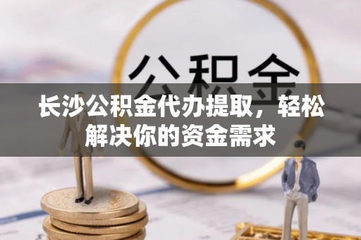 明山长沙公积金代办提取，轻松解决你的资金需求