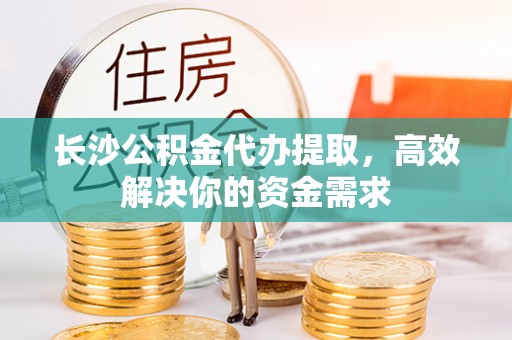 明山长沙公积金代办提取，高效解决你的资金需求