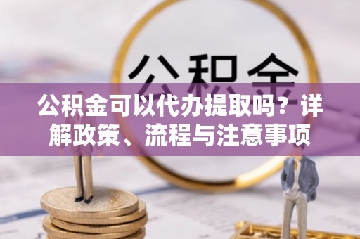 明山公积金可以代办提取吗？详解政策、流程与注意事项