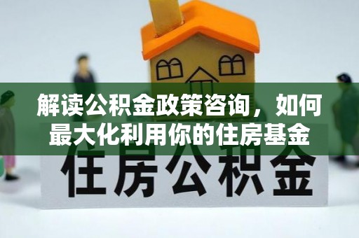 明山解读公积金政策咨询，如何最大化利用你的住房基金