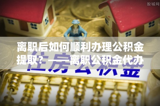 明山离职后如何顺利办理公积金提取？——离职公积金代办提取全攻略