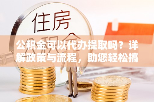 明山公积金可以代办提取吗？详解政策与流程，助您轻松搞定！