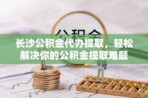 明山长沙公积金代办提取，轻松解决你的公积金提取难题