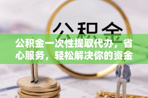 明山公积金一次性提取代办，省心服务，轻松解决你的资金需求