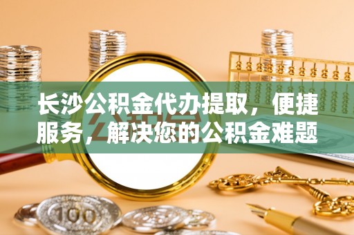 明山长沙公积金代办提取，便捷服务，解决您的公积金难题