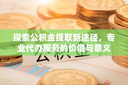 明山探索公积金提取新途径，专业代办服务的价值与意义