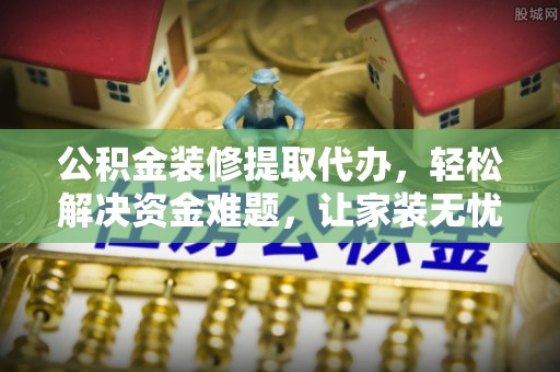 明山公积金装修提取代办，轻松解决资金难题，让家装无忧