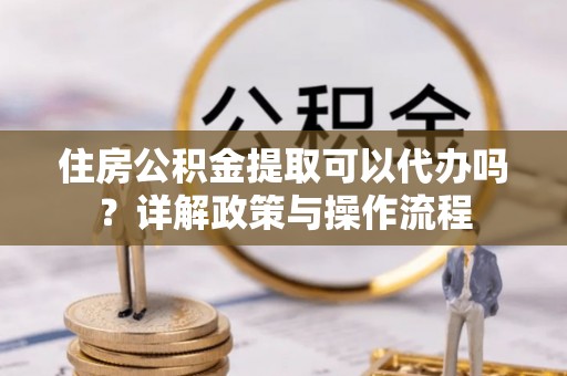 明山住房公积金提取可以代办吗？详解政策与操作流程