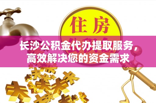 明山长沙公积金代办提取服务，高效解决您的资金需求
