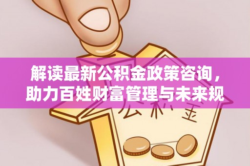 明山解读最新公积金政策咨询，助力百姓财富管理与未来规划