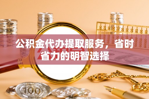 明山公积金代办提取服务，省时省力的明智选择