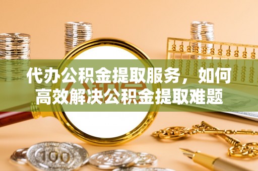明山代办公积金提取服务，如何高效解决公积金提取难题