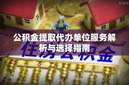 明山公积金提取代办单位服务解析与选择指南