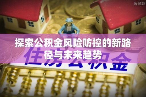 明山探索公积金风险防控的新路径与未来趋势