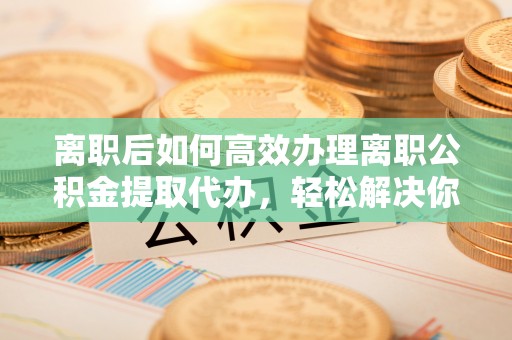 明山离职后如何高效办理离职公积金提取代办，轻松解决你的后顾之忧