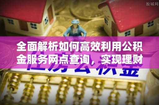 明山全面解析如何高效利用公积金服务网点查询，实现理财与生活优化