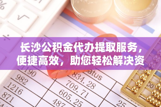 明山长沙公积金代办提取服务，便捷高效，助您轻松解决资金需求