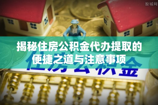 明山揭秘住房公积金代办提取的便捷之道与注意事项