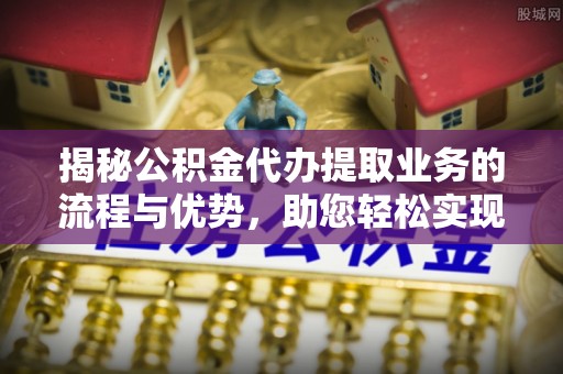 明山揭秘公积金代办提取业务的流程与优势，助您轻松实现资金利用最大化