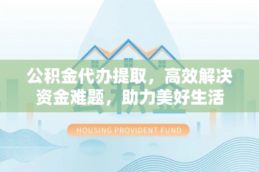 明山公积金代办提取，高效解决资金难题，助力美好生活