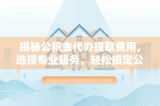 明山揭秘公积金代办提取费用，选择专业服务，轻松搞定公积金提取