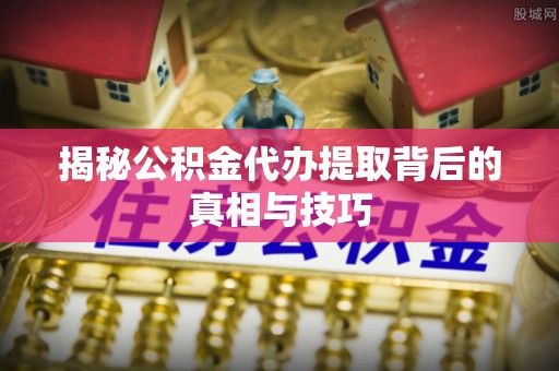 明山揭秘公积金代办提取背后的真相与技巧