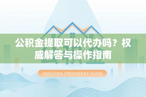 明山公积金提取可以代办吗？权威解答与操作指南