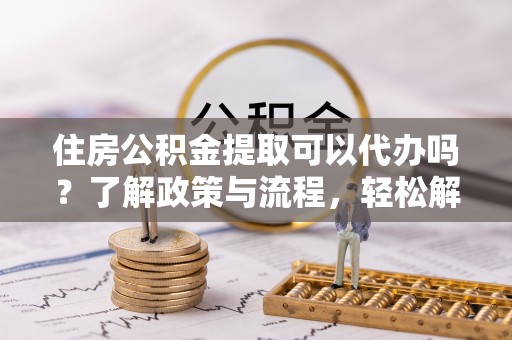 明山住房公积金提取可以代办吗？了解政策与流程，轻松解决疑问