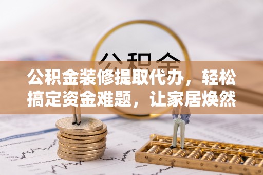 明山公积金装修提取代办，轻松搞定资金难题，让家居焕然一新