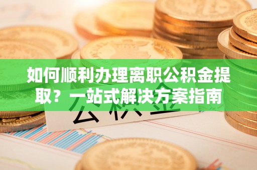 明山如何顺利办理离职公积金提取？一站式解决方案指南