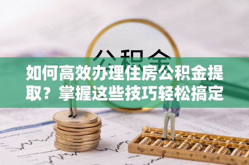 明山如何高效办理住房公积金提取？掌握这些技巧轻松搞定