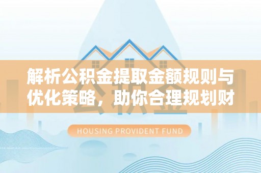 明山解析公积金提取金额规则与优化策略，助你合理规划财务未来