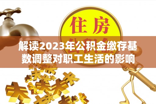 明山解读2023年公积金缴存基数调整对职工生活的影响