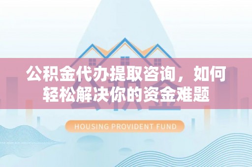 明山公积金代办提取咨询，如何轻松解决你的资金难题