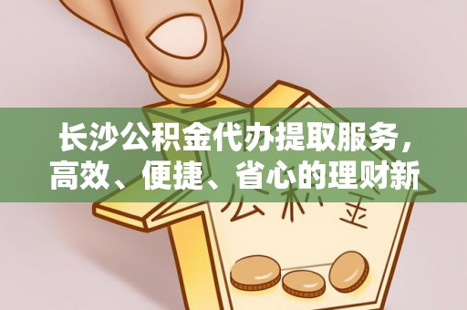 明山长沙公积金代办提取服务，高效、便捷、省心的理财新选择