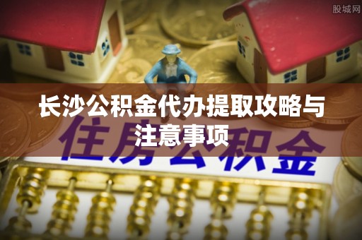 明山长沙公积金代办提取攻略与注意事项