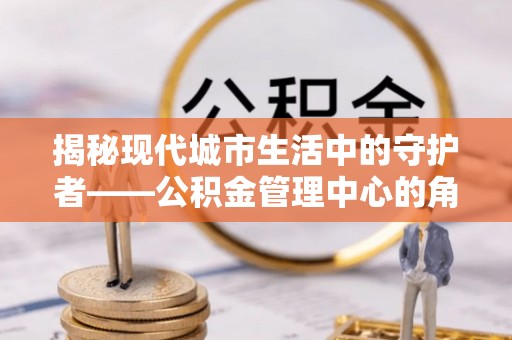 明山揭秘现代城市生活中的守护者——公积金管理中心的角色与价值
